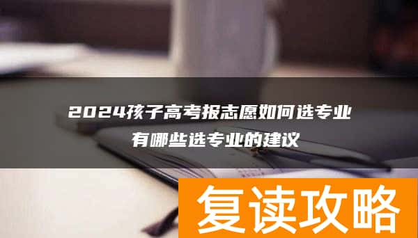 2024孩子高考报志愿如何选专业 有哪些选专业的建议
