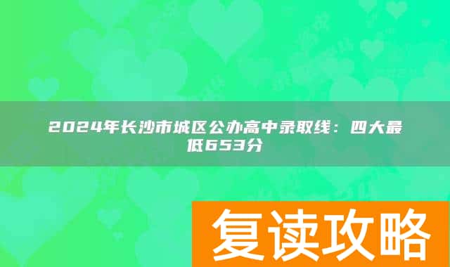 2024年长沙市城区公办高中录取线：四大最低653分